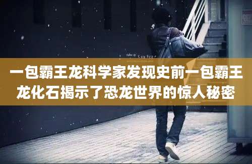 一包霸王龙科学家发现史前一包霸王龙化石揭示了恐龙世界的惊人秘密