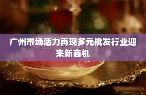 广州市场活力再现多元批发行业迎来新商机