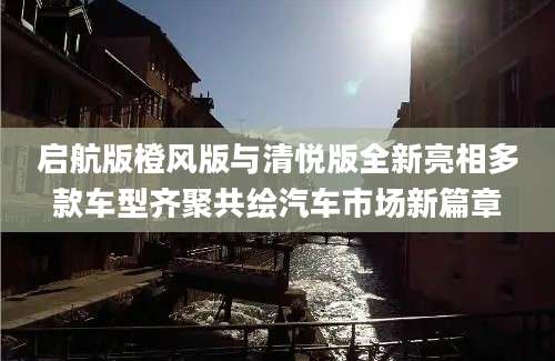 启航版橙风版与清悦版全新亮相多款车型齐聚共绘汽车市场新篇章