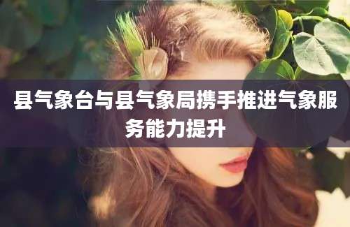 县气象台与县气象局携手推进气象服务能力提升