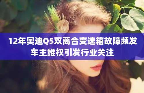 12年奥迪Q5双离合变速箱故障频发车主维权引发行业关注