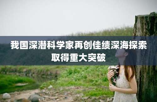 我国深潜科学家再创佳绩深海探索取得重大突破
