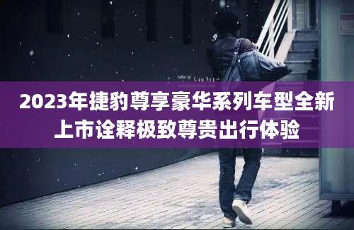 2023年捷豹尊享豪华系列车型全新上市诠释极致尊贵出行体验