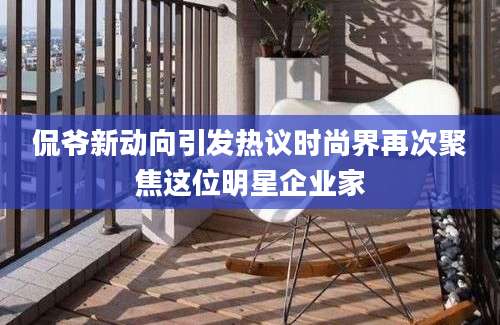 侃爷新动向引发热议时尚界再次聚焦这位明星企业家