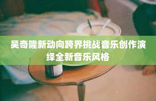 吴奇隆新动向跨界挑战音乐创作演绎全新音乐风格