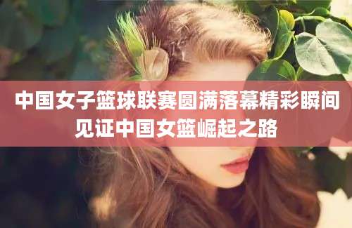 中国女子篮球联赛圆满落幕精彩瞬间见证中国女篮崛起之路