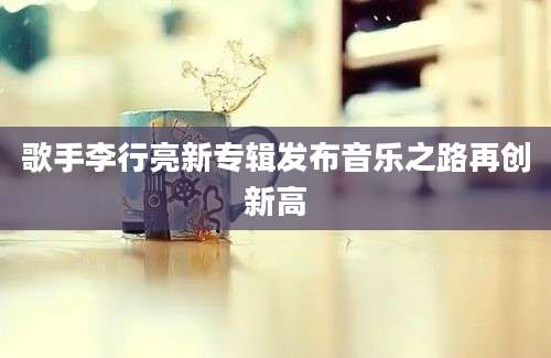 歌手李行亮新专辑发布音乐之路再创新高