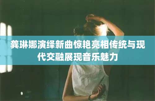 龚琳娜演绎新曲惊艳亮相传统与现代交融展现音乐魅力