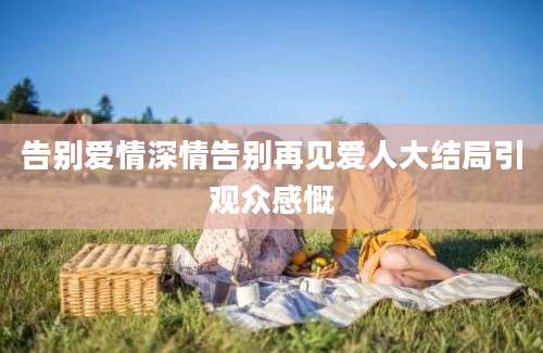 告别爱情深情告别再见爱人大结局引观众感慨