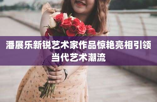 潘展乐新锐艺术家作品惊艳亮相引领当代艺术潮流