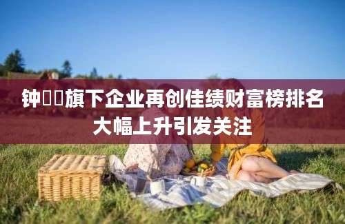 钟睒睒旗下企业再创佳绩财富榜排名大幅上升引发关注