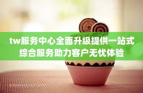 tw服务中心全面升级提供一站式综合服务助力客户无忧体验