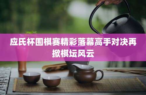 应氏杯围棋赛精彩落幕高手对决再掀棋坛风云