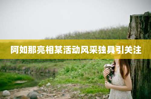 阿如那亮相某活动风采独具引关注