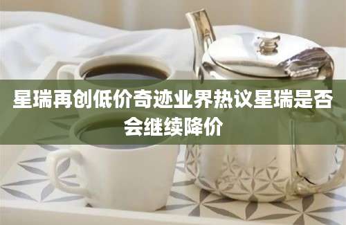 星瑞再创低价奇迹业界热议星瑞是否会继续降价