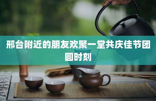 邢台附近的朋友欢聚一堂共庆佳节团圆时刻