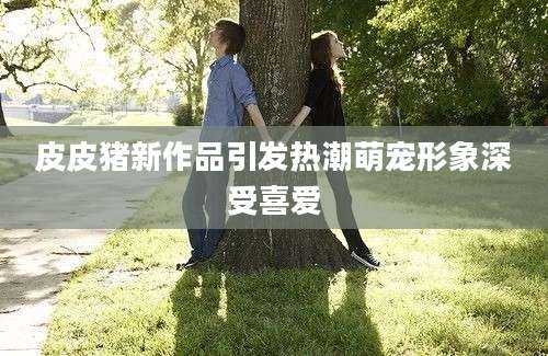 皮皮猪新作品引发热潮萌宠形象深受喜爱