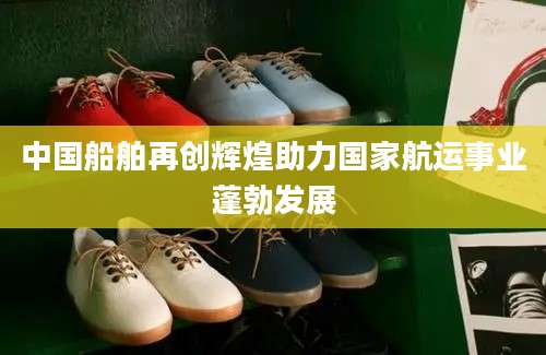 中国船舶再创辉煌助力国家航运事业蓬勃发展