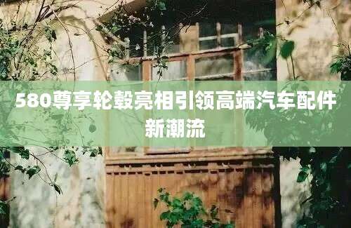 580尊享轮毂亮相引领高端汽车配件新潮流