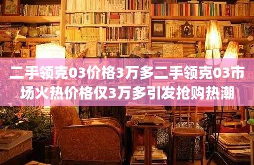 二手领克03价格3万多二手领克03市场火热价格仅3万多引发抢购热潮