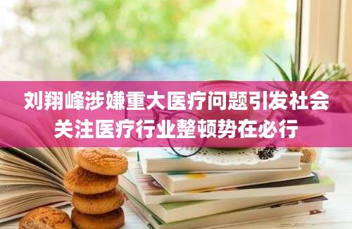 刘翔峰涉嫌重大医疗问题引发社会关注医疗行业整顿势在必行