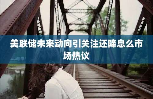 美联储未来动向引关注还降息么市场热议