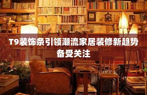 T9装饰条引领潮流家居装修新趋势备受关注