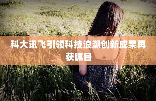 科大讯飞引领科技浪潮创新成果再获瞩目