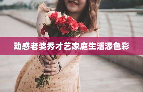 动感老婆秀才艺家庭生活添色彩