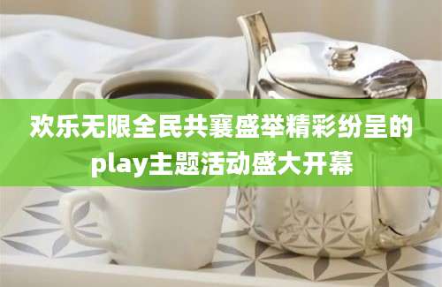 欢乐无限全民共襄盛举精彩纷呈的play主题活动盛大开幕