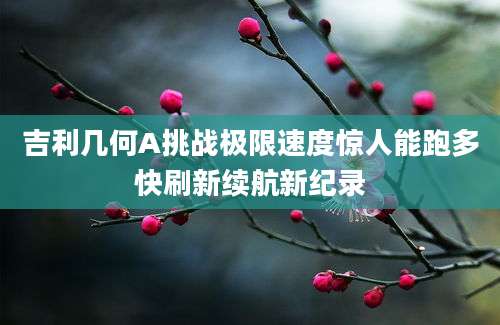 吉利几何A挑战极限速度惊人能跑多快刷新续航新纪录