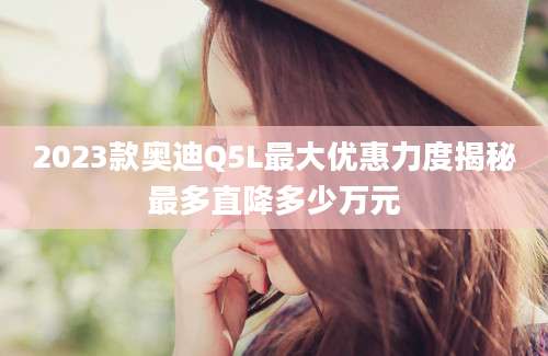2023款奥迪Q5L最大优惠力度揭秘最多直降多少万元