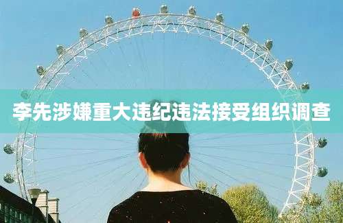 李先涉嫌重大违纪违法接受组织调查