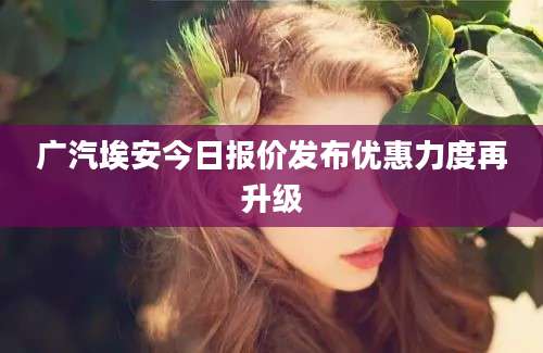 广汽埃安今日报价发布优惠力度再升级