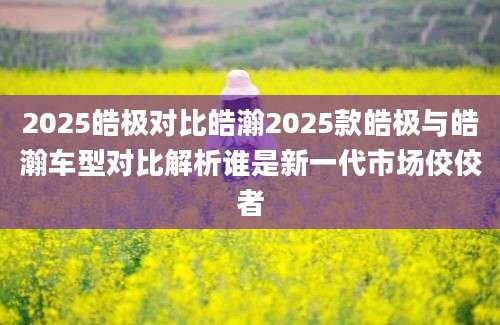 2025皓极对比皓瀚2025款皓极与皓瀚车型对比解析谁是新一代市场佼佼者