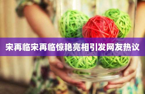 宋再临宋再临惊艳亮相引发网友热议