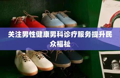 关注男性健康男科诊疗服务提升民众福祉