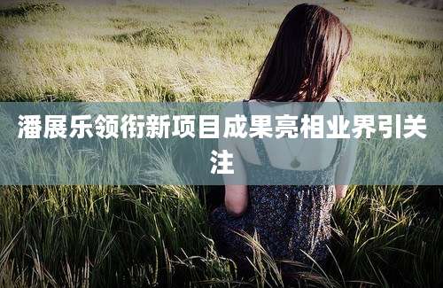 潘展乐领衔新项目成果亮相业界引关注
