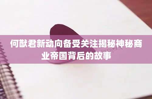 何猷君新动向备受关注揭秘神秘商业帝国背后的故事