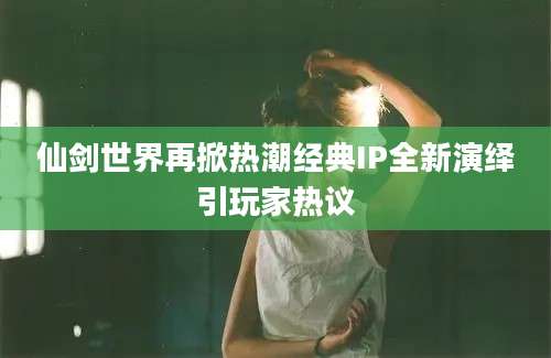 仙剑世界再掀热潮经典IP全新演绎引玩家热议