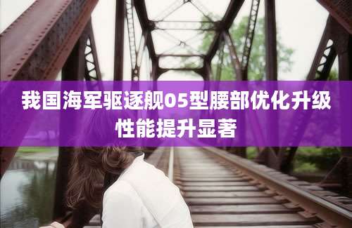 我国海军驱逐舰05型腰部优化升级性能提升显著