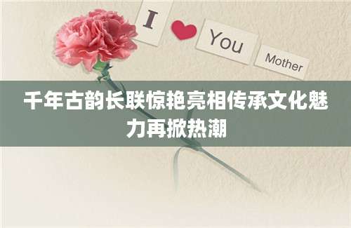 千年古韵长联惊艳亮相传承文化魅力再掀热潮