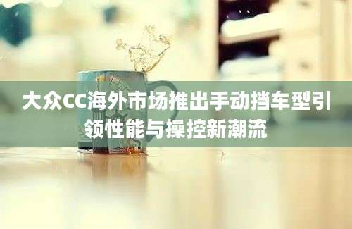 大众CC海外市场推出手动挡车型引领性能与操控新潮流