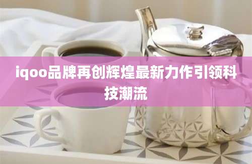 iqoo品牌再创辉煌最新力作引领科技潮流