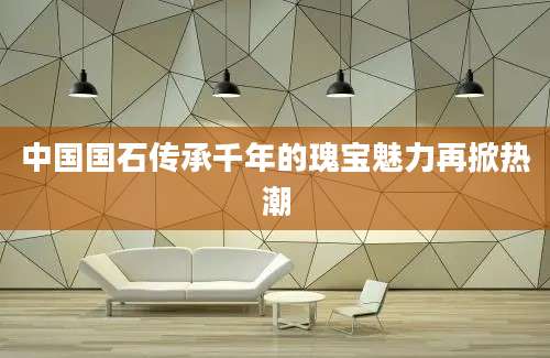 中国国石传承千年的瑰宝魅力再掀热潮