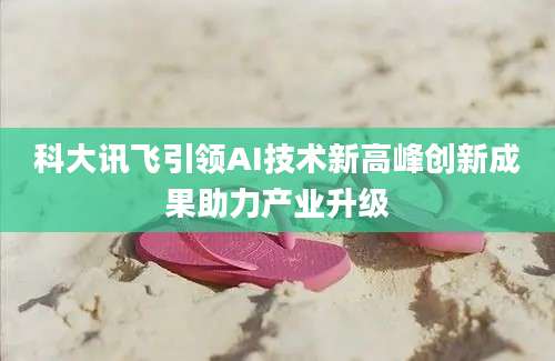 科大讯飞引领AI技术新高峰创新成果助力产业升级