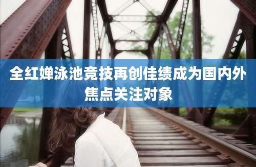 全红婵泳池竞技再创佳绩成为国内外焦点关注对象