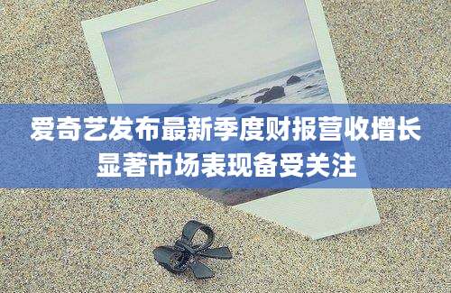 爱奇艺发布最新季度财报营收增长显著市场表现备受关注