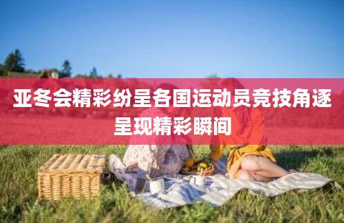 亚冬会精彩纷呈各国运动员竞技角逐呈现精彩瞬间
