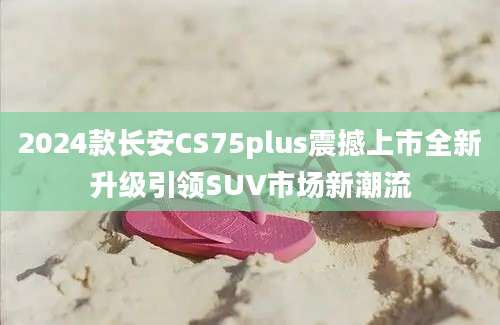 2024款长安CS75plus震撼上市全新升级引领SUV市场新潮流